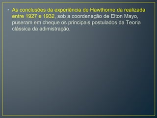 • As conclusões da experiência de Hawthorne da realizada
entre 1927 e 1932, sob a coordenação de Elton Mayo,
puseram em cheque os principais postulados da Teoria
clássica da adimistração.
 