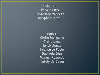 equipe:
Cintia Morgania
Cleito Lima
Erick Jonas
Francisco Paulo
Gabriela Dias
Manuel Rosendo
Nataly de Jesus
Sala T18
1º Semestre
Professor :Morett
Disciplina: Adm I
 