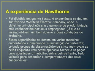 A experiência de Hawthorne
• Foi dividida em quatro fases. A experiência se deu em
sua fabrica Western Electric Company, onde o
objetivo principal não era o aumento da produtividade,
mas conhecer melhor seus empregados, já que os
mesmo obtiam um bom salario e boas condições de
trabalho.
• Essas experiências se deram em varias maneiras,
aumentando e diminuindo a iluminação do ambiente;
criando grupos de observação(onde cinco montavam os
relés enquanto uma cesta operaria fornecia as peças
para abastecer o trabalho, entre outros teste, tudo
voltado para entender o comportamento dos seus
funcionários.
 