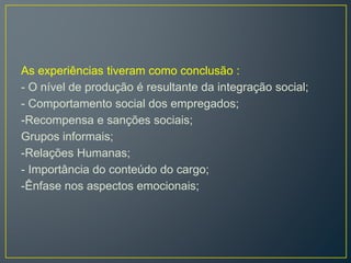 As experiências tiveram como conclusão :
- O nível de produção é resultante da integração social;
- Comportamento social dos empregados;
-Recompensa e sanções sociais;
Grupos informais;
-Relações Humanas;
- Importância do conteúdo do cargo;
-Ênfase nos aspectos emocionais;
 