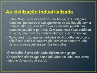As civilização industrializada
• Elton Mayo, com experiência na teoria das relações
humanas, percebeu o esmagamento da civilização com a
industrialização. Constatou os crescente problemas
humanos sociais e politico. Com essa nova fase publicou
3 livros, com base na industrialização e na tecnologia.
• Mayo constatou que os métodos de trabalho visavam a
eficiência e não a cooperação com esse conceito, ele
defendia os seguintes pontos de vistas:
-O trabalho é uma atividade tipicamente grupal;
-O operário não reage como individuo isolado, mas como
membro de um grupo social;
 