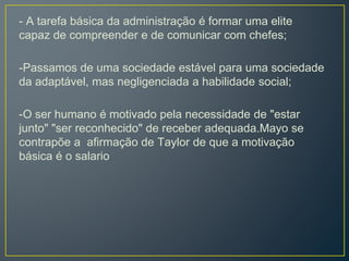 - A tarefa básica da administração é formar uma elite
capaz de compreender e de comunicar com chefes;
-Passamos de uma sociedade estável para uma sociedade
da adaptável, mas negligenciada a habilidade social;
-O ser humano é motivado pela necessidade de "estar
junto" "ser reconhecido" de receber adequada.Mayo se
contrapõe a afirmação de Taylor de que a motivação
básica é o salario
 
