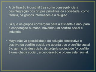 • A civilização industrial traz como consequência a
desintegração dos grupos primários da sociedade, como
família, os grupos informados e a religião.
• Já que os grupos convergem para a eficiente e não para
a cooperação humana, havendo um conflito social e
industrial
• Mayo não vê possibilidade de solução construtiva e
positiva do conflito social, ele aponta que o conflito social
é o germe da destruição da própria sociedade "o conflito
é uma chaga social , a cooperação é o bem estar social.
 