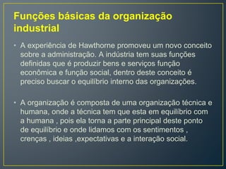 Funções básicas da organização
industrial
• A experiência de Hawthorne promoveu um novo conceito
sobre a administração. A indústria tem suas funções
definidas que é produzir bens e serviços função
econômica e função social, dentro deste conceito é
preciso buscar o equilíbrio interno das organizações.
• A organização é composta de uma organização técnica e
humana, onde a técnica tem que esta em equilíbrio com
a humana , pois ela torna a parte principal deste ponto
de equilíbrio e onde lidamos com os sentimentos ,
crenças , ideias ,expectativas e a interação social.
 