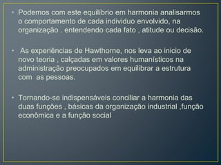 • Podemos com este equilíbrio em harmonia analisarmos
o comportamento de cada individuo envolvido, na
organização . entendendo cada fato , atitude ou decisão.
• As experiências de Hawthorne, nos leva ao inicio de
novo teoria , calçadas em valores humanísticos na
administração preocupados em equilibrar a estrutura
com as pessoas.
• Tornando-se indispensáveis conciliar a harmonia das
duas funções , básicas da organização industrial ,função
econômica e a função social
 