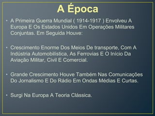 A Época
• A Primeira Guerra Mundial ( 1914-1917 ) Envolveu A
Europa E Os Estados Unidos Em Operações Militares
Conjuntas. Em Seguida Houve:
• Crescimento Enorme Dos Meios De transporte, Com A
Indústria Automobilística, As Ferrovias E O Início Da
Aviação Militar, Civil E Comercial.
• Grande Crescimento Houve Também Nas Comunicações
Do Jornalismo E Do Rádio Em Ondas Médias E Curtas.
• Surgi Na Europa A Teoria Clássica.
 