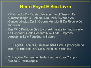 Henri Fayol E Seu Livro
• O Fundador Da Teoria Clássica, Fayol Nasceu Em
Constantinopla e Faleceu Em Paris, Vivendo As
Consequências Da S. Guerra Mundial E Da Revolução
Industrial.
• Em 1916 Publicou Seu Livro, Administration Industrielle
Et Générale. Onde Salienta Que Toda Empresa
Apresenta Seis Funções, A Saber:
• 1. Funções Técnicas, Relacionadas Com A produção de
Bens da Empresa Ou De Serviço Da Empresa.
• 2. Funções Comercias, Relacionadas Com Compra,
Venda E Permutação.
 