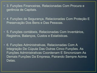 • 3. Funções Financeiras, Relacionadas Com Procura e
gerência de Capitais.
• 4. Funções de Segurança, Relacionadas Com Proteção E
Preservação Dos Bens e Das Pessoas.
• 5. Funções contábeis, Relacionadas Com Inventários,
Registros, Balanços, Custos e Estatísticas.
• 6. Funções Administrativas, Relacionadas Com A
Integração De Cúpula Das Outras Cinco Funções. As
Funções Administrativas Coordenam E Sincronizam As
Demais Funções Da Empresa, Pairando Sempre Acima
Delas.
 