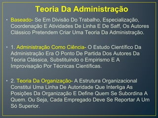 Teoria Da Administração
• Baseado- Se Em Divisão Do Trabalho, Especialização,
Coordenação E Atividades De Linha E De Saff, Os Autores
Clássico Pretendem Criar Uma Teoria Da Administração.
• 1. Administração Como Ciência- O Estudo Científico Da
Administração Era O Ponto De Partida Dos Autores Da
Teoria Clássica, Substituindo o Empirismo E A
Improvisação Por Técnicas Científicas.
• 2. Teoria Da Organização- A Estrutura Organizacional
Constitui Uma Linha De Autoridade Que Interliga As
Posições Da Organização E Define Quem Se Subordina A
Quem. Ou Seja, Cada Empregado Deve Se Reportar A Um
Só Superior.
 