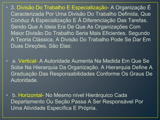 • 3. Divisão Do Trabalho E Especialização- A Organização É
Caracterizada Por Uma Divisão Do Trabalho Definida, Que
Conduz Á Especialização E À Diferenciação Das Tarefas.
Sendo Que A Ideia Era De Que As Organizações Com
Maior Divisão Do Trabalho Seria Mais Eficientes. Segundo
A Teoria Clássica, A Divisão Do Trabalho Pode Se Dar Em
Duas Direções, São Elas:
• a. Vertical- A Autoridade Aumenta Na Medida Em Que Se
Sobe Na Hierarquia Da Organização. A Hierarquia Define A
Graduação Das Responsabilidades Conforme Os Graus De
Autoridade.
• b. Horizontal- No Mesmo nível Hierárquico Cada
Departamento Ou Seção Passa A Ser Responsável Por
Uma Atividade Específica E Própria.
 