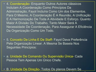 • 4. Coordenação- Enquanto Outros Autores clássicos
Incluíam A Coordenação Como Princípios Da
Administração, Fayol Incluíra Como Um dos Elementos.
Para O Mesmo, A Coordenação É A Reunião, A Unificação
E A Harmonização De Toda A Atividade E Esforço. Quanto
Maior A Divisão Do Trabalho, Tanto Maior Será A
Necessidade De Coordenação, Para Assegurar A Eficiência
Da Organização Como Um Todo.
• 5. Conceito De Linha E De Staff- Fayol Dava Preferência
Pela Organização Linear. A Mesma Se Baseia Nos
Seguintes Princípios:
• a. Unidade De Comando Ou Supervisão Única- Cada
Pessoa Tem Apenas Um Único Chefe.
• B. Unidade De Direção- Todos Os planos Devem Se
 