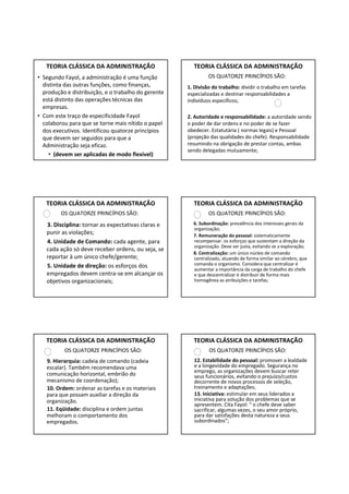 TEORIA CLÁSSICA DA ADMINISTRAÇÃO                    TEORIA CLÁSSICA DA ADMINISTRAÇÃO
• Segundo Fayol, a administração é uma função                 OS QUATORZE PRINCÍPIOS SÃO:
  distinta das outras funções, como finanças,        1. Divisão do trabalho: dividir o trabalho em tarefas
  produção e distribuição, e o trabalho do gerente   especializadas e destinar responsabilidades a
  está distinto das operações técnicas das           indivíduos específicos;
  empresas.
• Com este traço de especificidade Fayol             2. Autoridade e responsabilidade: a autoridade sendo
  colaborou para que se torne mais nítido o papel    o poder de dar ordens e no poder de se fazer
  dos executivos. Identificou quatorze princípios    obedecer. Estatutária ( normas legais) e Pessoal
  que devem ser seguidos para que a                  (projeção das qualidades do chefe). Responsabilidade
  Administração seja eficaz.                         resumindo na obrigação de prestar contas, ambas
                                                     sendo delegadas mutuamente;
    • (devem ser aplicadas de modo flexível)




   TEORIA CLÁSSICA DA ADMINISTRAÇÃO                    TEORIA CLÁSSICA DA ADMINISTRAÇÃO
         OS QUATORZE PRINCÍPIOS SÃO:                          OS QUATORZE PRINCÍPIOS SÃO:
   3. Disciplina: tornar as expectativas claras e      6. Subordinação: prevalência dos interesses gerais da
                                                       organização;
   punir as violações;                                 7. Remuneração do pessoal: sistematicamente
   4. Unidade de Comando: cada agente, para            recompensar. os esforços que sustentam a direção da
                                                       organização. Deve ser justa, evitando se a exploração;
   cada ação só deve receber ordens, ou seja, se
                                                       8. Centralização: um único núcleo de comando
   reportar à um único chefe/gerente;                  centralizado, atuando de forma similar ao cérebro, que
   5. Unidade de direção: os esforços dos              comanda o organismo. Considera que centralizar é
                                                       aumentar a importância da carga de trabalho do chefe
   empregados devem centra-se em alcançar os           e que descentralizar é distribuir de forma mais
   objetivos organizacionais;                          homogênea as atribuições e tarefas;




   TEORIA CLÁSSICA DA ADMINISTRAÇÃO                    TEORIA CLÁSSICA DA ADMINISTRAÇÃO
          OS QUATORZE PRINCÍPIOS SÃO:                         OS QUATORZE PRINCÍPIOS SÃO:
   9. Hierarquia: cadeia de comando (cadeia             12. Estabilidade do pessoal: promover a lealdade
   escalar). Também recomendava uma                     e a longevidade do empregado. Segurança no
                                                        emprego, as organizações devem buscar reter
   comunicação horizontal, embrião do                   seus funcionários, evitando o prejuízo/custos
   mecanismo de coordenação);                           decorrente de novos processos de seleção,
   10. Ordem: ordenar as tarefas e os materiais         treinamento e adaptações;
   para que possam auxiliar a direção da                13. Iniciativa: estimular em seus liderados a
   organização.                                         iniciativa para solução dos problemas que se
                                                        apresentem. Cita Fayol: “ o chefe deve saber
   11. Eqüidade: disciplina e ordem juntas              sacrificar, algumas vezes, o seu amor próprio,
   melhoram o comportamento dos                         para dar satisfações desta natureza a seus
   empregados.                                          subordinados”;
 