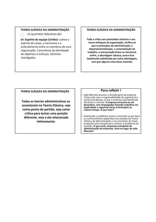 TEORIA CLÁSSICA DA ADMINISTRAÇÃO                TEORIA CLÁSSICA DA ADMINISTRAÇÃO
     OS QUATORZE PRINCÍPIOS SÃO:

14. Espírito de equipe (União): cultiva o       Toda a crítica aos postulados clássicos e aos
espírito de corpo, a harmonia e o                 novos enfoques da organização, verifica-se
entendimento entre os membros de uma                 que os princípios de administração, a
                                                   departamentalização, a racionalização do
organização. Consciência da identidade
                                                 trabalho, a estruturação linear ou funcional,
de objetivos e esforços. Destinos                   enfim, a abordagem clássica, nunca fora
interligados.                                   totalmente substituída por outra abordagem,
                                                     sem que alguma coisa fosse mantida.




TEORIA CLÁSSICA DA ADMINISTRAÇÃO                              Para refletir !
                                            • João Marcelo assumiu a direção geral da empresa
                                              Tintas Ltda com a responsabilidade de organizá-la e
                                              torná-la produtiva, já que a empresa está perdendo
 Todas as teorias administrativas se          eficiência e clientes. A empresa encontra-se em
 assentaram na Teoria Clássica, seja          desordem, com empregados fazendo trabalhos em
                                              duplicidade e seguindo várias orientações ao
  como ponto de partida, seja como            mesmo tempo. O que fazer?
   crítica para tentar uma posição
                                            • Analisando o problema acima e tomando-se por base
   diferente, mas a ela relacionada           os conhecimentos adquiridos nos estudos da Teoria
             intimamente.                     Clássica da Administração e nos princípios de Fayol,
                                              proponha uma solução para resolver o problema em
                                              questão. O que você, enquanto estudante de
                                              administração de empresas, faria no lugar de João
                                              Marcelo?
 