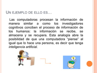 UN EJEMPLO DE ELLO ES…
  Las computadoras procesan la información de
 manera similar a como los investigadores
 cognitivos conciben el proceso de información de
 los humanos: la información se recibe, se
 almacena y se recupera. Esta analogía abre la
 posibilidad de que una computadora “piense” al
 igual que lo hace una persona, es decir que tenga
 inteligencia artificial.
 