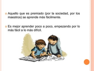    Aquello que es premiado (por la sociedad, por los
    maestros) se aprende más fácilmente.

   Es mejor aprender poco a poco, empezando por lo
    más fácil a lo más difícil.
 