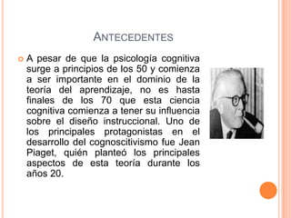 ANTECEDENTES
   A pesar de que la psicología cognitiva
    surge a principios de los 50 y comienza
    a ser importante en el dominio de la
    teoría del aprendizaje, no es hasta
    finales de los 70 que esta ciencia
    cognitiva comienza a tener su influencia
    sobre el diseño instruccional. Uno de
    los principales protagonistas en el
    desarrollo del cognoscitivismo fue Jean
    Piaget, quién planteó los principales
    aspectos de esta teoría durante los
    años 20.
 
