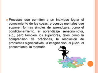    Procesos que permiten a un individuo lograr el
    conocimiento de las cosas, procesos mentales que
    suponen formas simples de aprendizaje, como el
    condicionamiento, el aprendizaje sensoriomotor,
    etc., pero también los superiores, tales como la
    comprensión de oraciones, la resolución de
    problemas significativos, la imaginación, el juicio, el
    pensamiento, la memoria.
 