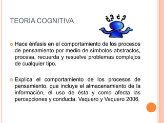 TEORIA COGNITIVA


   Hace énfasis en el comportamiento de los procesos
    de pensamiento por medio de símbolos abstractos,
    procesa, recuerda y resuelve problemas complejos
    de cualquier tipo.

   Explica el comportamiento de los procesos de
    pensamiento, que incluye el almacenamiento de la
    información, el uso de ésta y como afecta las
    percepciones y conducta. Vaquero y Vaquero 2006.
 