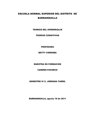 ESCUELA NORMAL SUPERIOR DEL DISTRITO  DE BARRANQUILLA<br />TEORÍAS DEL APRENDIZAJE<br />TEORÍAS COGNITIVAS<br />PROFESORA<br />BETTY CORDOBA<br />MAESTRA EN FORMACION<br />CARMEN PACHECO<br />SEMESTRE IV C. JORNADA TARDE.<br />BARRANQUILLA, agosto 18 de 2011<br />TEORIA COGNITIVA<br />La teoría cognitiva se encarga de  analizar procesos internos como la compresión, la adquisición de nueva información a través de la percepción, la atención, la memoria, el razonamiento, el lenguaje, etc. Y surgen una serie de planteamientos según esta teoría que describen y analizan cada uno de estos procesos internos. <br />Esta teoría entiende que si el proceso de aprendizaje conlleva el almacenamiento de la información en la memoria, no es necesario estudiar los procedimientos de estímulo-respuesta sino atender a los sistemas de retención y recuperación de datos, a las estructuras mentales donde se alojaran estas informaciones y a las formas de actualización de estas. La diferencia entre estructuras mentales como componentes estáticos del sistema que permanecen estables a lo largo del tiempo y procesos que describen la actividad del sistema. <br />El objetivo del educador, según esta teoría, será el crear o modificar las estructuras mentales del alumno para introducir en ellas el conocimiento y proporcionar al alumno de una serie de procesos que le permitan adquirir este conocimiento.<br />Por tanto no se estudia cómo conseguir objetivos proporcionando estímulos, sino que se estudia el sistema cognitivo en su conjunto: la atención, la memoria, la percepción, la compresión, las habilidades motrices, etc. Pretendiendo comprender como funciona para promover un mejor aprendizaje por parte del alumno.<br />De cada parte de este sistema cognitivo surgen teorías que analizan, por ejemplo en la memoria, como se producen los procesos de selección-retención-recuperación de datos; en el aprendizaje los procesos de reorganizaron, reconstrucción y reconceptualización del conocimiento, etc.<br />Como aportaciones podemos destacar el planteamiento de una enseñanza intencional y planificada en vez de confiar el aprendizaje a la práctica y a la repetición de ejercicios. No se pone el énfasis en la consecución de resultados sino en el proceso seguido. Se busca que los datos que han sido procesados adquieran sentido integrándose en otras informaciones ya almacenadas.<br />En cuanto a deficiencias podemos destacar el método de investigación, ya que es necesario recurrir a técnicas introspectivas para hacer explícitos los procesos internos. Por tanto no se pueden establecer correlaciones para obtener resultados específicos según experimentos realizados.<br />PRINCIPALES REPRESENTANTES DE LA TEORIA COGNITIVA<br />Piaget:<br />La teoría cognitiva de Jean Piaget es una de las más importantes Piaget desarrollo 4 estadios del desarrollo cognitivo del niño, que están relacionadas con actividades del conocimiento, como : pensar, reconocer, percibir, recordar y otros.<br /> <br />PERÍODOESTADIOEtapa sensorio motora a) Estadio de los mecanismos reflejos congénitos0-1 mesb) Estadio de la reacciones circulares primarias1 a 4 mesesc) Estadio de las reacciones circulares secundarias4 a 8 mesesd) Estadio de la coordinación de los esquemas de conducta previos8 a 12 mesese) Estadio de los nuevos descubrimientos por experimentación 12 a 18 mesesf) Estadio de las nuevas representaciones mentales12 a 24 mesesEtapa preoperacional a) Estadio preconceptual2 a 4 añosb) Estadio intuitivo4 a 7 añosEtapa de la operaciones concretas7 a 11 añosEtapa de las operaciones formales11 años adelante<br />   <br />BRUNER<br />Su teoría sintetiza tesis de Piaget con algunas ideas de la teoría de la Gestalt. Para Bruner, el aprendizaje consta de tres fases esenciales:<br />asimilación de nuevos contenidos. Puede ocurrir que esta información se oponga a lo ya conocido, o que necesite sustituirlo. El conocimiento va refinándose de un modo progresivo.<br />integración de estos contenidos en las estructuras cognitivas del sujeto, de modo que permitan asimilar nuevos contenidos. <br />Se reordena la información recibida para que posibilite nuevos aprendizajes. Se trata de procesar la información para ser capaz de después de ir más allá de la misma.<br />Evaluación que valore si los contenidos previos han sido utilizados de un modo adecuado para la adquisición de nuevos contenidos. <br />En consecuencia, Bruner propone una enseñanza concebida como una totalidad coherente:<br />Con un currículum en espiral, de modo que los conocimientos de cada nivel sitúen a los alumnos en disposición de adquirir los del siguiente.<br />Con una organización de los contenidos en proposiciones básicas interrelacionadas que puedan generar otras proposiciones.<br />Con un trabajo que gira en torno al alumno, auténtico protagonista del aprendizaje. Es el alumno el que debe descubrir los contenidos, y con una motivación suficiente deberá ser el artífice de su propio aprendizaje.<br />AUSUBEL<br />Ausubel interpreta el aprendizaje como una construcción de significados que se produce en tanto que el sujeto es capaz de realizar acciones sustantivas entre lo que ya sabe, y lo que está aprendiendo. Para que el aprendizaje sea bueno, debe vincular el nuevo material con los conocimientos previos. Si queremos lograr este aprendizaje significativo, es necesario:<br />Que lo que se va a aprender sea potencialmente significativo, es decir, que guarde una estructura y una lógica interna, y que se pueda poner en relación con las estructuras cognitivas previas.<br />Que el sujeto del aprendizaje mantenga una actitud favorable hacia el mismo. Sin una motivación suficiente y una implicación del alumno, el aprendizaje será repetitivo y mecánico.<br />Así, en esta teoría se recogen estos conceptos esenciales:<br />Conocimientos previos: son los elementos básicos en la estructura del aprendizaje.<br />Organizadores previos: su objetivo es rellenar el espacio vacío entre los conocimientos previos y los nuevos contenidos.<br />Conceptos clave: son los que destacan sobre todos los demás. Este concepto dará lugar a la técnica de los mapas conceptuales, en la que también colaborará Novak, cuya idea principal consiste precisamente en establecer relaciones entre los conceptos fundamentales.<br />Diferenciación progresiva: consiste en trabajar de lo más general a lo más particular.<br />Recapitulación integradora: se trata de establecer vínculos entre todos los conceptos trabajados.<br />VYGOTSKY<br />Es considerado como uno de los autores que mayor influencia ejerce en la Psicología de la Educación. Vygotsky destaca la importancia del lenguaje, que es para él la actividad cognitiva más importante. El lenguaje cumple una doble función: comunicativa y reguladora del resto de procesos cognitivos superiores. El desarrollo cognitivo del ser humano pasaría así de un regulación externa, social, intersubjetiva, a una regulación interna, individual, personal, y todo ello a través del lenguaje, que pasa de ser una construcción social a convertirse en algo personal (en contra de la tesis de Piaget, que defendía del tránsito de una regulación individual a una regulación social). Al principio, el sujeto aprende el lenguaje de los demás, de la sociedad en que vive, pero posteriormente, al internalizarlo, es capaz de organizar su pensamiento, y utilizar esa herramienta social como un modo de expresión personal. La relación entre aprendizaje y desarrollo vendrá marcada por el concepto de zona de desarrollo próximo. En todo sujeto aparecen dos niveles de desarrollo:<br />Un desarrollo actual, que indica las tareas que un sujeto ya es capaz de realizar de un modo independiente, sin ayuda externa.<br />Un nivel de desarrollo potencial, que se referirá a aquellas tareas nuevas que el individuo es capaz de realizar con la ayuda de otros. A este nivel se le llama también nivel de responsabilidad adicional.<br />A la distancia que hay entre estos dos niveles se le llama zona de desarrollo próximo o zona de desarrollo potencial. Es en esta zona donde puede moverse la enseñanza, cuyo fin último sería generar nuevas potencialidades de desarrollo, es decir, posibilitar que el sujeto pueda adquirir nuevos contenidos. La educación estimula el desarrollo por medio de sucesivas zonas de desarrollo próximo. Para Vygotsky, el buen aprendizaje es sólo aquel que precede al desarrollo. Para que cualquier enseñanza sea efectiva, debe cumplir dos condiciones: <br />Trabajar en el límite superior del desarrollo: las tareas propuestas, deben exigir el trabajo intelectual del alumno.<br />Permitir la transferencia de responsabilidad, de modo que el alumno vaya siendo capaz de un modo progresivo, de marcar nuevas metas y tareas.<br />TEORÍA DEL CAMPO<br />La teoría de campo de Lewin el que ha planteado algo muy interesante sobre las dos variables fundamentales para la determinación del comportamiento humano, estas son las siguientes:<br />En primer lugar, el autor suscrito deriva que el comportamiento del hombre depende de muchos eventos que se generan en determinadas ocasiones. De esta manera la reacción de un individuo ante determinados eventos depende del contexto, y la forma de enfrentarse a este contexto es por medio de las herramientas que emergen del ambiente en que ocurre ese evento.<br />Por consiguiente, las fuerzas que surgen para un determinado individuo son dinámicas y su relación también es dinámica.<br />De acuerdo a lo anterior, el autor plantea una sencilla ecuación.<br />C= f(P,M)<br />C= Comportamiento,<br />F= función<br />P= persona,<br />M= Ambiente<br /> Es así, como C se refiere al resultado de la interacción de las dos variables que son las personas con su ambiente. Es decir, todas las reacciones que involucren cierto sentido para un individuo son o guardan relación con su ambiente.<br />Debemos agregar que la teoría de campo surge de la física que ejemplifica la esencia de la teoría, ya que un campo magnético es un esquema de atracción de rechazo. Pues bien Lewin plantea la misma idea para los patrones de personalidad de un ser humano, tomando como referente el tiempo actual del accionar del individuo, de esta manera, el análisis debe concretarse con todas las variables de manera que el sistema creado sea un sistema holístico.<br />Para el cumplimiento de todos los conceptos recién mencionado Lewin plantea tres principios:<br />El topológico que se refiere a la incorporación de la magnitud espacial del medio ambiente.<br />El dinámico que indaga en una persona que se mueve y actúa por medio de fuerzas condicionantes que surgen de su medio ambiente.<br />La influencia de campo que entiende como estas fuerzas ejercen ciertas presiones en el comportamiento del individuo.<br />La forma de la teoría se centra en la introducción del espacio como forma de comprender como éste, determina la conducta en un momento dado de un individuo. La teoría de campo es de gran interés ya que no se basa en el espacio geográfico sino de su espacio físico, es así que a través de su comportamiento podemos entender sus motivaciones, sus miedos y las barreras que son generadas en un ambiente de trabajo.<br />Debemos dejar de manifiesto que existen muchas otras teorías que ponen en jaque lo manifestado por Lewin. Es así como el Dr. Karl Jung postula que las diferencias de personalidad no dependen de las variables del medio ambiente, sino más bien de la postura que asume un individuo hacia su entorno. Para nuestra investigación nos basaremos en los postulados de Lewin el que nos adecua en la determinación para las variables que existen en nuestro entorno de servicio público.<br />El comportamiento de las personas se ve ligado de forma más latente a sus percepciones individuales y en ocasiones subjetivas, de esta forma, muchas de sus decisiones y críticas se ven apoyadas por una postura que escapa de la realidad y se enfrasca en su subjetividad o mejor dicho en la forma en que ellos perciben su entorno.<br />De esta manera, la identificación de un patrón estándar del comportamiento humano es relativamente difícil, no obstante algunos autores ha ideado tres enfoque que esperan ayudar para la determinación del comportamiento de las personas. Estos son los siguientes:<br />El hombre como ser que realiza sus transacciones; el hombre es un ente proactivo, lo que quiere decir que en algunas ocasiones se anticipa a los cambio que él en base a sus nociones percibe. De esta forma, debemos afirmar que no solamente actúa de acuerdo a alimentaciones entregadas por su ambiente actual, sino que más bien se sumerge en hechos profundos que son interpretados por sus experiencias y aprendizajes personales.<br /> El hombre cuyo comportamiento se dirige a un objetivo; Este hombre al que hemos tachado de proactivo, posee objetivos ya sea grupales o personales. Para estos objetivos este individuo posee la potestad de realizar distintas maniobras para el alcance de éstos, es decir, utiliza tácticas, estrategias y otros elementos de la planificación para el logro de sus propósitos.<br /> El hombre como un modelo de un sistema abierto; este punto se basa en la interacción de sus relaciones personales con otros individuos de su comunidad, Lo anterior crea sentido de pertenencia y permite establecer inquietudes respecto a sus formas de trabajo.<br />Debemos observar como los efectos que surgen ante determinados comportamientos en el ambiente de trabajo son causales de patrones personales, no obstante, es menester aclarar que nuestra idea se basa en que es el ambiente el que en determinadas ocasiones hace gatillar comportamiento, debido a la presión, al estrés, por nombrar algunos aspectos.<br />TEORÍA DE LA GESTALT<br />La palabra “Gestalt” carece de significado literal en español, se traduce aproximadamente por “forma – aspecto – configuración”.<br />El lema que hicieron famoso los teóricos de la Gestalt, “el todo es más que la suma de las partes” sintetiza esta teoría: “los objetos y los acontecimientos se perciben como un todo organizado”. La organización básica comprende una “figura” (en lo que nos concentramos) sobre un “fondo”. <br />Al principio se aplicaba a la percepción, pero luego fue utilizada en el proceso del aprendizaje. Los psicólogos de la Gestalt dicen que buen parte del aprendizaje humano es por insight, esto significa que el paso de la ignorancia al conocimiento ocurre con rapidez, “de repente”. El concepto clásico de insight se ilustra claramente en la observación de Köhler con el mono Sultán. Köhler situó una banana colgada del techo en el exterior de la jaula del chimpancé de modo que éste no podía alcanzarla con un palo que tenía a su disposición ni subiéndose a una caja. El animal lo intentaba una y otra vez con ambos medios por separado, y después abandonaba la tarea desanimado. Pero de pronto se dirigía con decisión al palo y se subía a la caja de modo que alcanzaba la banana y la solución. Köhler asegura que Sultán experimentaba una súbita reorganización perceptiva de los elementos del problema, comprendiendo de pronto una relación nueva entre los elementos que conduce a la solución.<br />Aplicación en el campo educativo<br />La más importante aplicación educativa de la Gestalt está en el “pensamiento productivo” (solución de problemas). Su postura destaca la función del entendimiento, la comprensión del significado o las reglas que rigen la acción. <br />Las investigaciones demostraron la utilidad del aprendizaje de reglas, en comparación con la memorización. Por ejemplo es más útil aprender la regla ortográfica que nos dice que antes de “b” va “m” y antes de “v” va “n”, que aprenderse de memoria cómo se escriben todas las palabras (mambo, invitación, etc.)<br />Un obstáculo para la solución de problemas es la fijación funcional, o la incapacidad para percibir diferentes usos de los objetos o nuevas configuraciones de los elementos en una situación.<br />Principios de organización<br />El individuo emplea diversos principios para organizar sus percepciones.<br />Principio de la relación entre figura y fondo: afirma que cualquier campo perceptual puede dividirse en figura contra un fondo. La figura se distingue del fondo por características como: tamaño, forma, color, posición, etc. <br />                 <br />Principio de proximidad: establece que los elementos que se encuentran cercanos en el espacio y en el tiempo tienen a ser agrupados perceptualmente. <br />Principio de similitud: según el cual los estímulos similares en tamaño, color, peso o forma tienden a ser percibidos como conjunto <br />La proximidad supera a la similitud <br />             <br />Principio de dirección común: implica que los elementos que parecen construir un patrón o un flujo en la misma dirección se perciben como una figura.<br />Principio de simplicidad: asienta que el individuo organiza sus campos preceptúales con rasgos simples y regulares y tiende a formas buenas. <br />Principio de cierre: se refiere a la tendencia a percibir formas “completas”. <br /> <br /> <br />