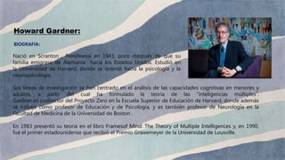 Nació en Scranton , Pensilvania en 1943, poco después de que su
familia emigrase de Alemania hacia los Estados Unidos. Estudió en
la Universidad de Harvard, donde se orientó hacia la psicología y la
neuropsicología.
Sus líneas de investigación se han centrado en el análisis de las capacidades cognitivas en menores y
adultos, a partir del cual ha formulado la teoría de las “inteligencias múltiples”.
Gardner es codirector del Proyecto Zero en la Escuela Superior de Educación de Harvard, donde además
se trabaja como profesor de Educación y de Psicología, y es también profesor de Neurología en la
Facultad de Medicina de la Universidad de Boston .
En 1983 presentó su teoría en el libro Framesof Mind: The Theory of Multiple Intelligences y, en 1990,
fue el primer estadounidense que recibió el Premio Grawemeyer de la Universidad de Lousville.
Howard Gardner:
BIOGRAFIA:
 