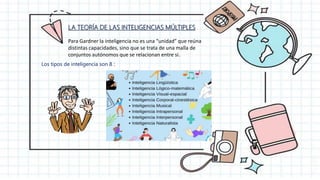 LA TEORÍA DE LAS INTELIGENCIAS MÚLTIPLES
Para Gardner la inteligencia no es una “unidad” que reúna
distintas capacidades, sino que se trata de una malla de
conjuntos autónomos que se relacionan entre sí.
Los tipos de inteligencia son 8 :
 