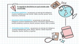 En seguida te describimos en qué consiste cada
una de ellas:
 INTELIGENCIA LINGÜÍSTICA: Las personas con este tipo de inteligencia
muestran habilidad para: leer, escribir, hablar, escuchar, pensar, narrar,
improvisar y memorizar.
 INTELIGENCIA LÓGICO-MATEMÁTICA: Las personas con este tipo de
inteligencia muestran habilidad para: pensar críticamente, experimentar y
resolver problemas numéricos, razonar, procesar, calcular, inferir y analizar.
 INTELIGENCIA VISUAL-ESPACIAL: Las personas con este tipo de inteligencia
muestran habilidad para: pintar, dibujar, observar, realizar esquemas,
fotografiar, diseñar, clasificar y organizar.
 