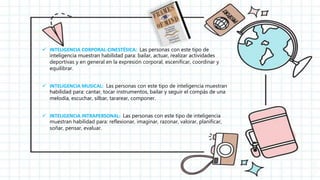  INTELIGENCIA CORPORAL-CINESTÉSICA: Las personas con este tipo de
inteligencia muestran habilidad para: bailar, actuar, realizar actividades
deportivas y en general en la expresión corporal, escenificar, coordinar y
equilibrar.
 INTELIGENCIA MUSICAL: Las personas con este tipo de inteligencia muestran
habilidad para: cantar, tocar instrumentos, bailar y seguir el compás de una
melodía, escuchar, silbar, tararear, componer.
 INTELIGENCIA INTRAPERSONAL: Las personas con este tipo de inteligencia
muestran habilidad para: reflexionar, imaginar, razonar, valorar, planificar,
soñar, pensar, evaluar.
 
