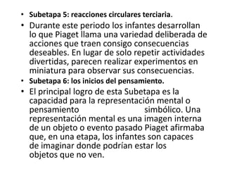 • Subetapa 5: reacciones circulares terciaria.
• Durante este periodo los infantes desarrollan
  lo que Piaget llama una variedad deliberada de
  acciones que traen consigo consecuencias
  deseables. En lugar de solo repetir actividades
  divertidas, parecen realizar experimentos en
  miniatura para observar sus consecuencias.
• Subetapa 6: los inicios del pensamiento.
• El principal logro de esta Subetapa es la
  capacidad para la representación mental o
  pensamiento                    simbólico. Una
  representación mental es una imagen interna
  de un objeto o evento pasado Piaget afirmaba
  que, en una etapa, los infantes son capaces
  de imaginar donde podrían estar los
  objetos que no ven.
 