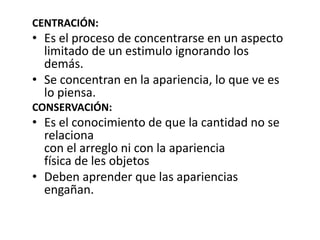 CENTRACIÓN:
• Es el proceso de concentrarse en un aspecto
  limitado de un estimulo ignorando los
  demás.
• Se concentran en la apariencia, lo que ve es
  lo piensa.
CONSERVACIÓN:
• Es el conocimiento de que la cantidad no se
  relaciona
  con el arreglo ni con la apariencia
  física de les objetos
• Deben aprender que las apariencias
  engañan.
 