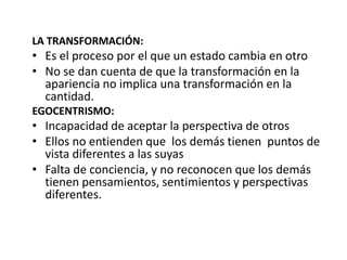 LA TRANSFORMACIÓN:
• Es el proceso por el que un estado cambia en otro
• No se dan cuenta de que la transformación en la
  apariencia no implica una transformación en la
  cantidad.
EGOCENTRISMO:
• Incapacidad de aceptar la perspectiva de otros
• Ellos no entienden que los demás tienen puntos de
  vista diferentes a las suyas
• Falta de conciencia, y no reconocen que los demás
  tienen pensamientos, sentimientos y perspectivas
  diferentes.
 
