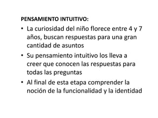 PENSAMIENTO INTUITIVO:
• La curiosidad del niño florece entre 4 y 7
  años, buscan respuestas para una gran
  cantidad de asuntos
• Su pensamiento intuitivo los lleva a
  creer que conocen las respuestas para
  todas las preguntas
• Al final de esta etapa comprender la
  noción de la funcionalidad y la identidad
 