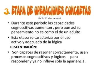 De 7 a 12 años de edad.

• Durante este periodo las capacidades
  cognoscitivas aumentan , pero aún así su
  pensamiento no es como el de un adulto
• Esta etapa se caracteriza por el uso
  activo y adecuado de la lógica
 DESCENTRACIÓN:
• Son capaces de razonar correctamente, usan
  procesos cognoscitivos y lógicos para
  responder y ya no influye sólo la apariencia.
 