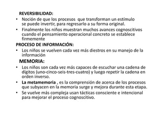 REVERSIBILIDAD:
• Noción de que los procesos que transforman un estímulo
  se puede invertir, para regresarlo a su forma original.
• Finalmente los niños muestran muchos avances cognoscitivos
  cuando el pensamiento operacional concreto se establece
  firmemente
PROCESO DE INFORMACIÓN:
• Los niños se vuelven cada vez más diestros en su manejo de la
  información
 MEMORIA:
• Los niños son cada vez más capaces de escuchar una cadena de
  dígitos (uno-cinco-seis-tres-cuatro) y luego repetir la cadena en
  orden inverso.
• La metamemoria , es la comprensión de acerca de los procesos
  que subyacen en la memoria surge y mejora durante esta etapa.
• Se vuelve más compleja usan tácticas consciente e intencional
  para mejorar el proceso cognoscitivo.
 