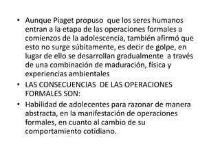 • Aunque Piaget propuso que los seres humanos
  entran a la etapa de las operaciones formales a
  comienzos de la adolescencia, también afirmó que
  esto no surge súbitamente, es decir de golpe, en
  lugar de ello se desarrollan gradualmente a través
  de una combinación de maduración, física y
  experiencias ambientales
• LAS CONSECUENCIAS DE LAS OPERACIONES
  FORMALES SON:
• Habilidad de adolecentes para razonar de manera
  abstracta, en la manifestación de operaciones
  formales, en cuanto al cambio de su
  comportamiento cotidiano.
 