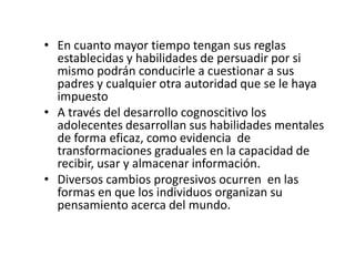 • En cuanto mayor tiempo tengan sus reglas
  establecidas y habilidades de persuadir por si
  mismo podrán conducirle a cuestionar a sus
  padres y cualquier otra autoridad que se le haya
  impuesto
• A través del desarrollo cognoscitivo los
  adolecentes desarrollan sus habilidades mentales
  de forma eficaz, como evidencia de
  transformaciones graduales en la capacidad de
  recibir, usar y almacenar información.
• Diversos cambios progresivos ocurren en las
  formas en que los individuos organizan su
  pensamiento acerca del mundo.
 