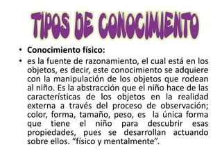 • Conocimiento físico:
• es la fuente de razonamiento, el cual está en los
  objetos, es decir, este conocimiento se adquiere
  con la manipulación de los objetos que rodean
  al niño. Es la abstracción que el niño hace de las
  características de los objetos en la realidad
  externa a través del proceso de observación;
  color, forma, tamaño, peso, es la única forma
  que tiene el niño para descubrir esas
  propiedades, pues se desarrollan actuando
  sobre ellos. “físico y mentalmente”.
 