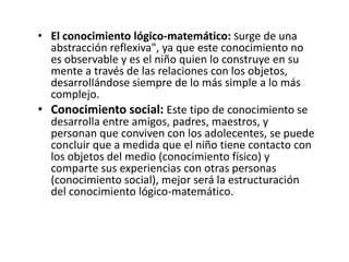 • El conocimiento lógico-matemático: Surge de una
  abstracción reflexiva", ya que este conocimiento no
  es observable y es el niño quien lo construye en su
  mente a través de las relaciones con los objetos,
  desarrollándose siempre de lo más simple a lo más
  complejo.
• Conocimiento social: Este tipo de conocimiento se
  desarrolla entre amigos, padres, maestros, y
  personan que conviven con los adolecentes, se puede
  concluir que a medida que el niño tiene contacto con
  los objetos del medio (conocimiento físico) y
  comparte sus experiencias con otras personas
  (conocimiento social), mejor será la estructuración
  del conocimiento lógico-matemático.
 