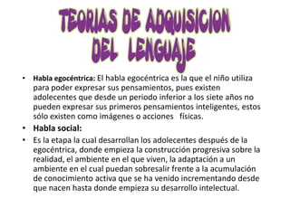 • Habla egocéntrica: El habla egocéntrica es la que el niño utiliza
  para poder expresar sus pensamientos, pues existen
  adolecentes que desde un periodo inferior a los siete años no
  pueden expresar sus primeros pensamientos inteligentes, estos
  sólo existen como imágenes o acciones físicas.
• Habla social:
• Es la etapa la cual desarrollan los adolecentes después de la
  egocéntrica, donde empieza la construcción progresiva sobre la
  realidad, el ambiente en el que viven, la adaptación a un
  ambiente en el cual puedan sobresalir frente a la acumulación
  de conocimiento activa que se ha venido incrementando desde
  que nacen hasta donde empieza su desarrollo intelectual.
 