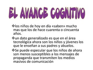 los niños de hoy en día «saben» mucho
 mas que los de hace cuarenta o cincuenta
 años.
un dato generalizado es que en el área
 tecnológica ahora son los niños y jóvenes los
 que le enseñan a sus padres y abuelos.
Se puede especular que los niños de ahora
 son menos susceptibles a los mensajes de
 propaganda que transmiten los medios
 masivos de comunicación
 