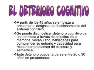 A partir de los 45 años se empieza a
 presentar el desgaste de funcionamiento del
 sistema cognitivo.
Se puede diagnosticar deterioro cognitivo de
 una persona a través de estudios de la
 memoria, vocabulario, habilidades para
 comprender su entorno y capacidad para
 responder problemas de escritura y
 semántica.
Este deterioro puede tardarse entre 20 o 30
 años en presentarse.
 