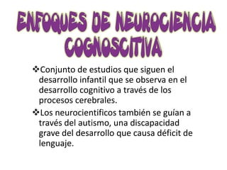 Conjunto de estudios que siguen el
 desarrollo infantil que se observa en el
 desarrollo cognitivo a través de los
 procesos cerebrales.
Los neurocientificos también se guían a
 través del autismo, una discapacidad
 grave del desarrollo que causa déficit de
 lenguaje.
 