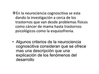 En la neurociencia cognoscitiva se esta
 dando la investigación a cerca de los
 trastornos que van desde problemas físicos
 como cáncer de mama hasta trastornos
 psicológicos como la esquizofrenia.

• Algunos criterios de la neurociencia
  cognoscitiva consideran que se ofrece
  mas una descripción que una
  explicación de los fenómenos del
  desarrollo
 