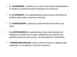 • 3. LA MEMORIA: Función por la cual la información almacenada en
  el cerebro es posteriormente retrotraída a la conciencia.

• 4. EL LENGUAJE: es la capacidad para comunicarnos utilizando las
  palabras adecuadas y oraciones correctas.

• 5. PLANIFICACIÓN : participa y desarrolla de forma eficaz una
  tarea.

• 6. LA INTELIGENCIA: la capacidad que tiene cada individuo de
  adaptarse al medio que le rodea, adaptación que requiere del
  equilibrio entre los mecanismos de acomodación y asimilación.

• 7 PERCEPCIÓN ESPACIAL: evalúa la forma en que los objetos están
  ordenados, en el espacio y como se relacionan.
 