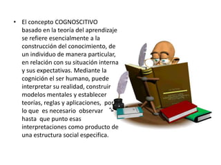 • El concepto COGNOSCITIVO
  basado en la teoría del aprendizaje
  se refiere esencialmente a la
  construcción del conocimiento, de
  un individuo de manera particular,
  en relación con su situación interna
  y sus expectativas. Mediante la
  cognición el ser humano, puede
  interpretar su realidad, construir
  modelos mentales y establecer
  teorías, reglas y aplicaciones, por
  lo que es necesario observar
  hasta que punto esas
  interpretaciones como producto de
  una estructura social especifica.
 