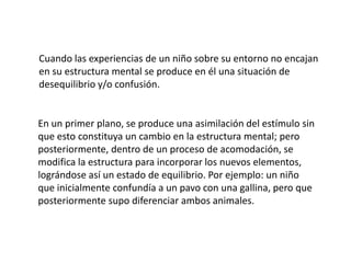 Cuando las experiencias de un niño sobre su entorno no encajan
en su estructura mental se produce en él una situación de
desequilibrio y/o confusión.


En un primer plano, se produce una asimilación del estímulo sin
que esto constituya un cambio en la estructura mental; pero
posteriormente, dentro de un proceso de acomodación, se
modifica la estructura para incorporar los nuevos elementos,
lográndose así un estado de equilibrio. Por ejemplo: un niño
que inicialmente confundía a un pavo con una gallina, pero que
posteriormente supo diferenciar ambos animales.
 
