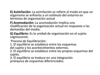 E) Asimilación: La asimilación se refiere al modo en que un
organismo se enfrenta a un estímulo del entorno en
términos de organización actual
F) Acomodación: La acomodación implica una
modificación de la organización actual en respuesta a las
demandas del medio.
G) Equilibrio: Es la unidad de organización en el sujeto
cognoscente.
 Proceso de Equilibración:
1. El equilibrio se establece entre los esquemas
del sujeto y los acontecimientos externos.
2. El equilibrio se establece entre los propios esquemas del
sujeto.
3. El equilibrio se traduce en una integración
jerárquica de esquemas diferenciados.
 