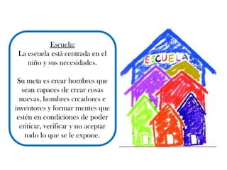 Escuela:
La escuela está centrada en el
niño y sus necesidades.
Su meta es crear hombres que
sean capaces de crear cosas
nuevas, hombres creadores e
inventores y formar mentes que
estén en condiciones de poder
criticar, verificar y no aceptar
todo lo que se le expone.
 