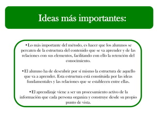 Ideas más importantes:
•Lo más importante del método, es hacer que los alumnos se
percaten de la estructura del contenido que se va aprender y de las
relaciones con sus elementos, facilitando con ello la retención del
conocimiento.
•El alumno ha de descubrir por sí mismo la estructura de aquello
que va a aprender. Esta estructura está constituida por las ideas
fundamentales y las relaciones que se establecen entre ellas.
•El aprendizaje viene a ser un procesamiento activo de la
información que cada persona organiza y construye desde su propio
punto de vista.
 