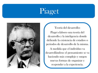 Piaget
Teoría del desarrollo:
Piaget elaboro una teoría del
desarrollo y la inteligencia donde
defiende la existencia de estadios o
periodos de desarrollo de la misma.
A medida que el individuo va
desarrollándose el pensamiento se va
haciendo más complejo y surgen
nuevas formas de organizar y
responder a la experiencia.
 