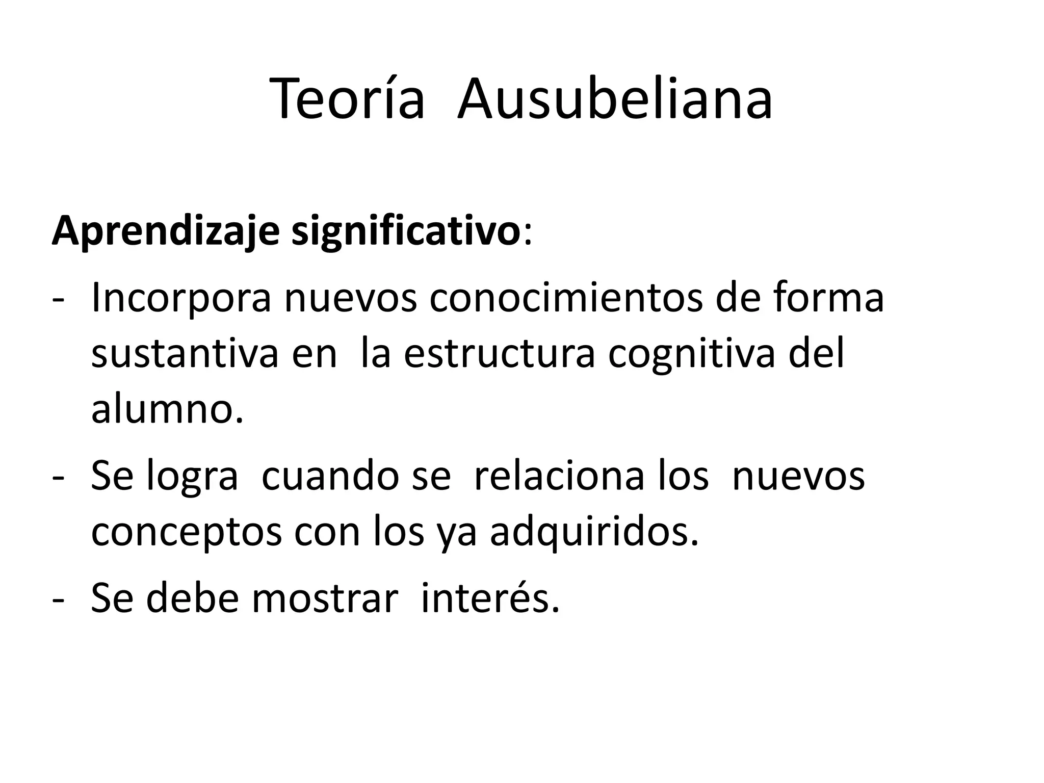 Teoría Ausubeliana
Aprendizaje significativo:
- Incorpora nuevos conocimientos de forma
  sustantiva en la estructura cognitiva del
  alumno.
- Se logra cuando se relaciona los nuevos
  conceptos con los ya adquiridos.
- Se debe mostrar interés.
 